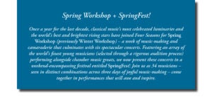 Spring Workshop + SpringFest! Once a year for the last decade, classical music’s most celebrated luminaries and the world’s best and brightest rising stars have joined Four Seasons for Spring Workshop (previously Winter Workshop) – a week of music-making and camaraderie that culminates with six spectacular concerts. Featuring an array of the world’s finest young musicians (selected through a rigorous audition process) performing alongside chamber music greats, we now present these concerts in a weekend-encompassing festival entitled SpringFest! Join us as 34 musicians – seen in distinct combinations across three days of joyful music-making – come together in performances that will awe and inspire.